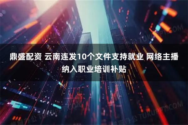 鼎盛配资 云南连发10个文件支持就业 网络主播纳入职业培训补贴