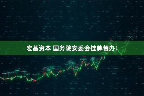 宏基资本 国务院安委会挂牌督办！