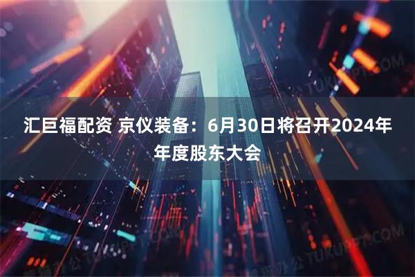 汇巨福配资 京仪装备：6月30日将召开2024年年度股东大会