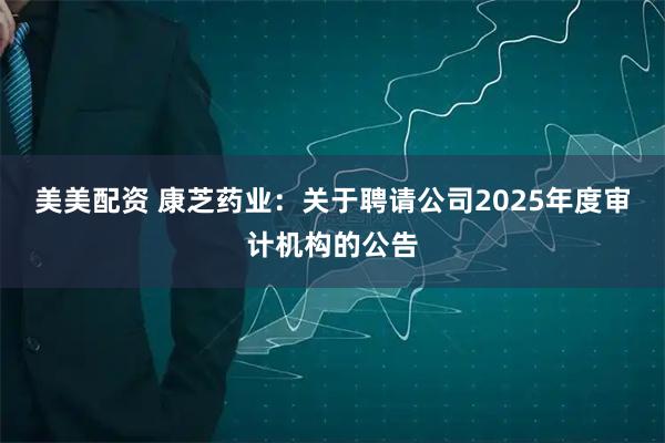 美美配资 康芝药业：关于聘请公司2025年度审计机构的公告