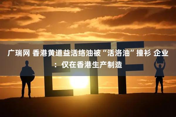 广瑞网 香港黄道益活络油被“活洛油”撞衫 企业：仅在香港生产制造