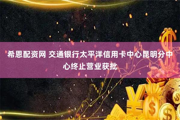 希恩配资网 交通银行太平洋信用卡中心昆明分中心终止营业获批