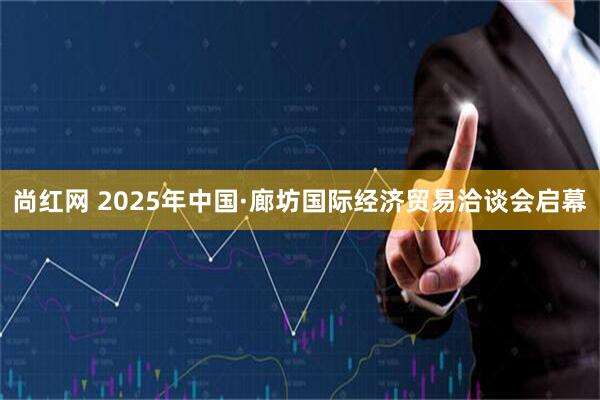 尚红网 2025年中国·廊坊国际经济贸易洽谈会启幕