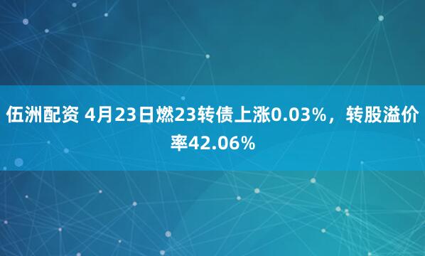 伍洲配资 4月23日燃23转债上涨0.03%，转股溢价率42.06%