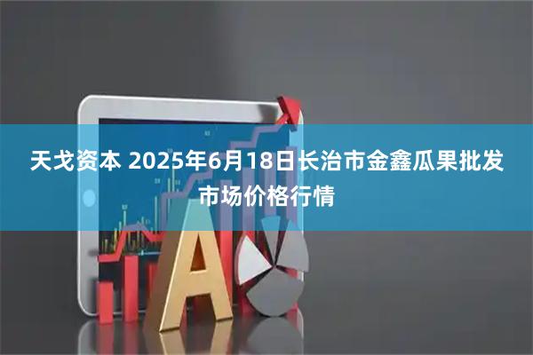 天戈资本 2025年6月18日长治市金鑫瓜果批发市场价格行情