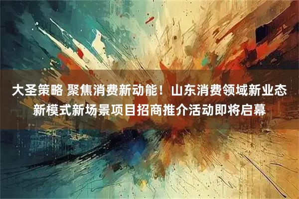 大圣策略 聚焦消费新动能！山东消费领域新业态新模式新场景项目招商推介活动即将启幕