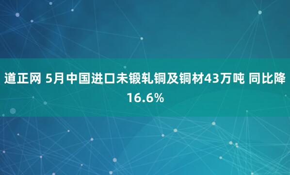 道正网 5月中国进口未锻轧铜及铜材43万吨 同比降16.6%