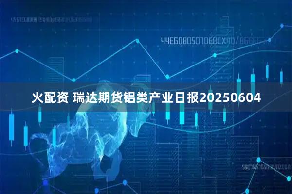 火配资 瑞达期货铝类产业日报20250604
