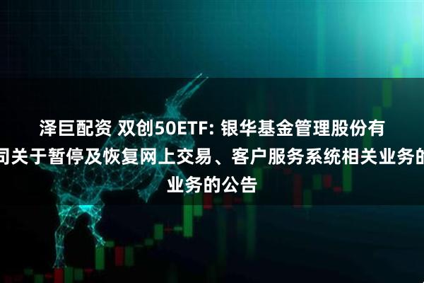 泽巨配资 双创50ETF: 银华基金管理股份有限公司关于暂停及恢复网上交易、客户服务系统相关业务的公告