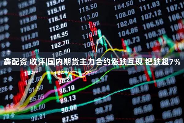 鑫配资 收评|国内期货主力合约涨跌互现 钯跌超7%
