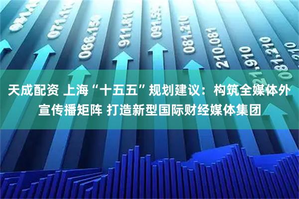 天成配资 上海“十五五”规划建议：构筑全媒体外宣传播矩阵 打造新型国际财经媒体集团