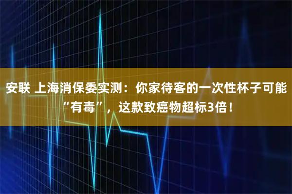 安联 上海消保委实测：你家待客的一次性杯子可能“有毒”，这款致癌物超标3倍！