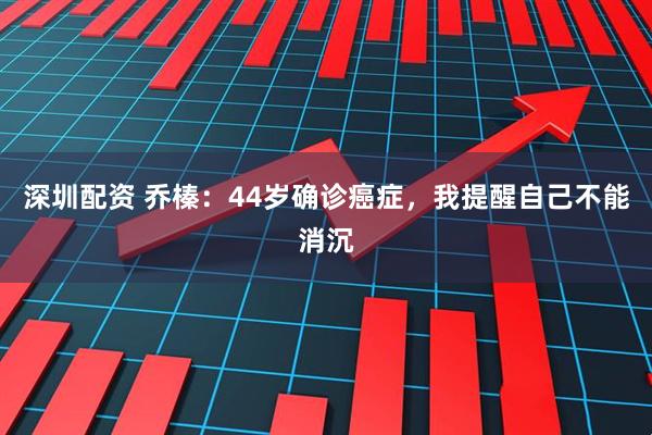 深圳配资 乔榛：44岁确诊癌症，我提醒自己不能消沉